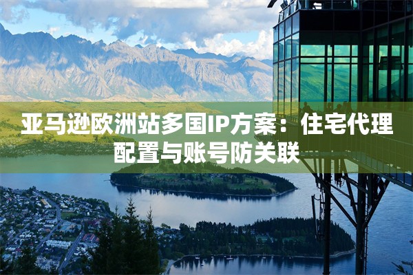 亚马逊欧洲站多国IP方案：住宅代理配置与账号防关联