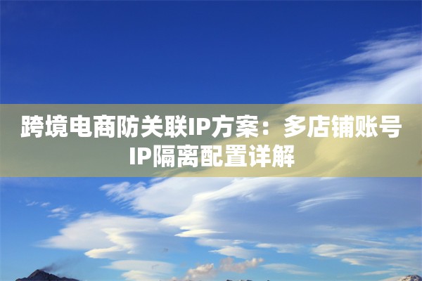 跨境电商防关联IP方案:多店铺账号IP隔离配置详解