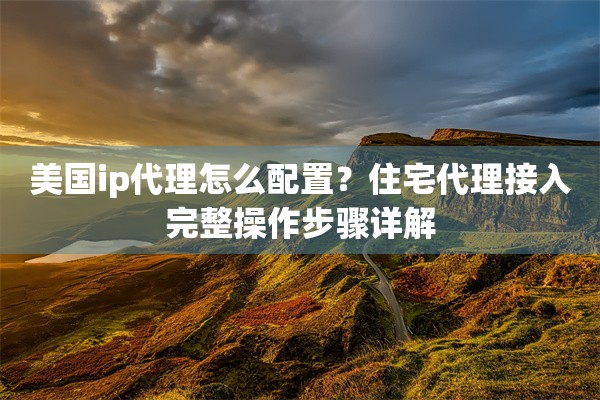 美国ip代理怎么配置？住宅代理接入完整操作步骤详解
