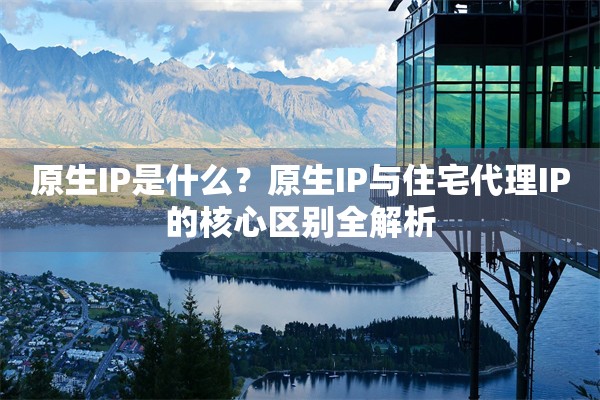原生IP是什么？原生IP与住宅代理IP的核心区别全解析