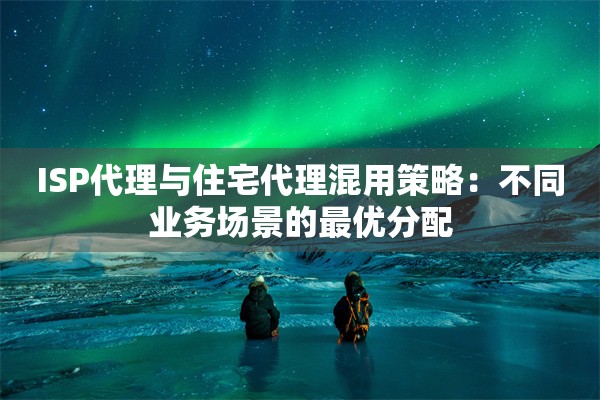 ISP代理与住宅代理混用策略:不同业务场景的最优分配