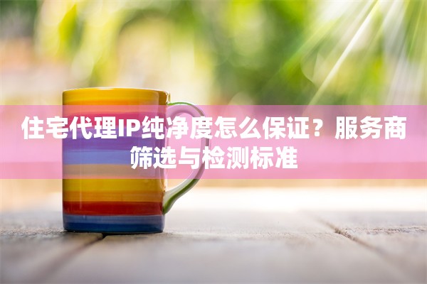 住宅代理IP纯净度怎么保证?服务商筛选与检测标准
