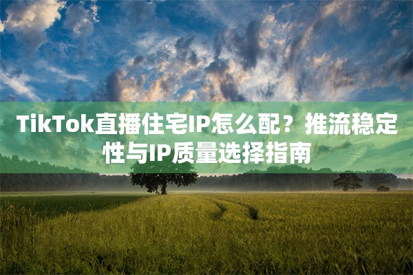 TikTok直播住宅IP怎么配？推流稳定性与IP质量选择指南