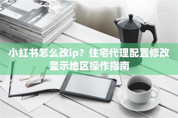 小红书怎么改ip？住宅代理配置修改显示地区操作指南