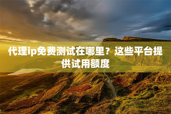 代理ip免费测试在哪里?这些平台提供试用额度