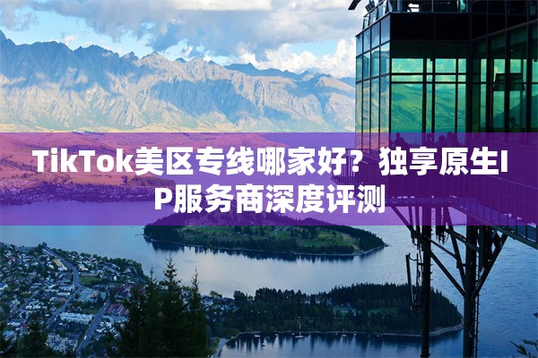 TikTok美区专线哪家好？独享原生IP服务商深度评测