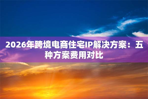 2026年跨境电商住宅IP解决方案:五种方案费用对比