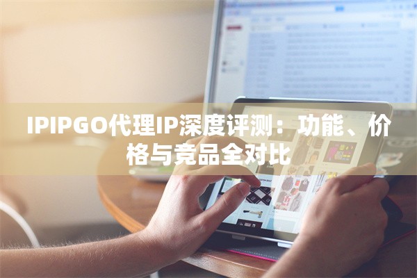 IPIPGO代理IP深度评测:功能、价格与竞品全对比