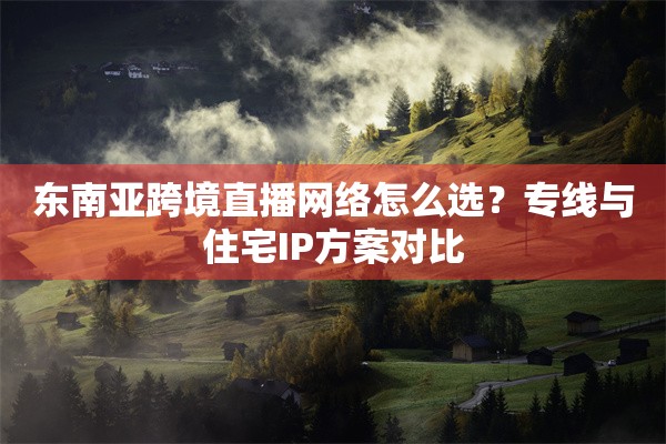 东南亚跨境直播网络怎么选？专线与住宅IP方案对比
