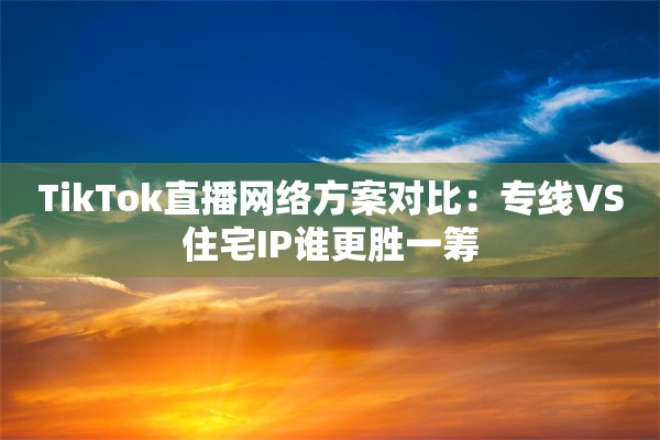 TikTok直播网络方案对比：专线VS住宅IP谁更胜一筹