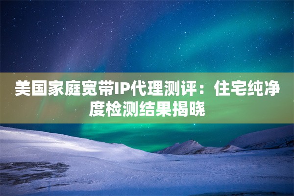 美国家庭宽带IP代理测评：住宅纯净度检测结果揭晓