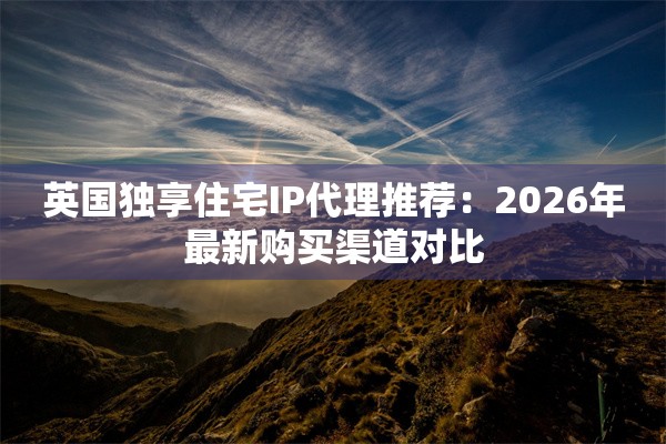 英国独享住宅IP代理推荐:2026年最新购买渠道对比