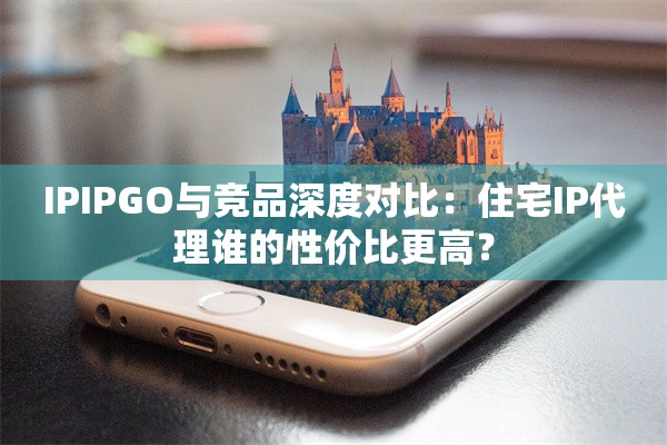 IPIPGO与竞品深度对比：住宅IP代理谁的性价比更高？