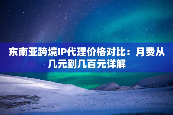 东南亚跨境IP代理价格对比：月费从几元到几百元详解