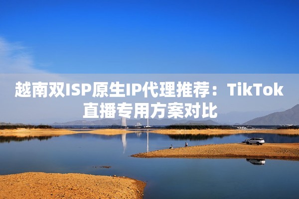 越南双ISP原生IP代理推荐：TikTok直播专用方案对比