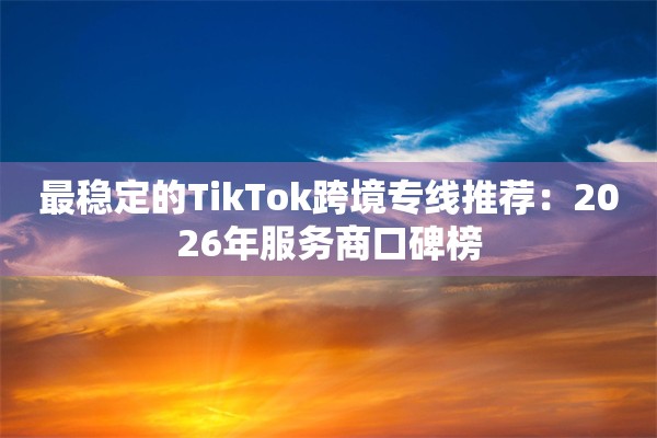 最稳定的TikTok跨境专线推荐:2026年服务商口碑榜