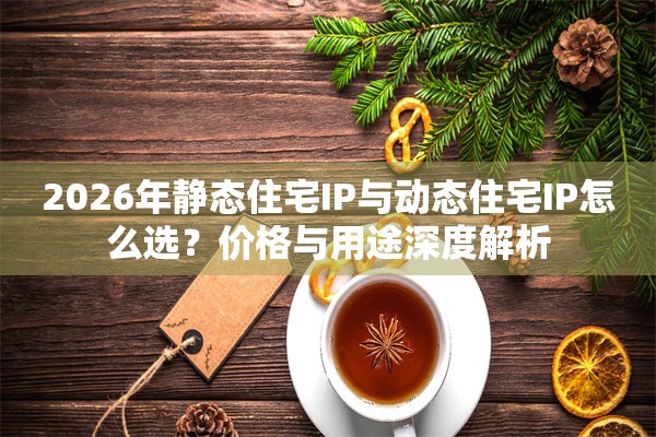 2026年静态住宅IP与动态住宅IP怎么选？价格与用途深度解析