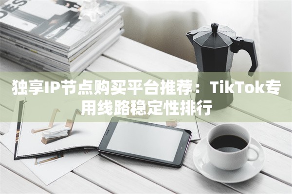 独享IP节点购买平台推荐:TikTok专用线路稳定性排行