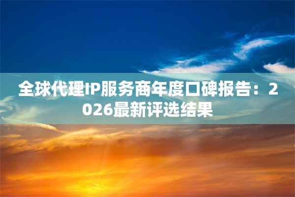 全球代理IP服务商年度口碑报告:2026最新评选结果