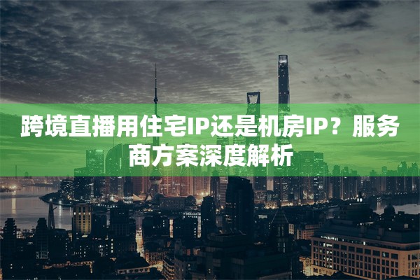 跨境直播用住宅IP还是机房IP？服务商方案深度解析