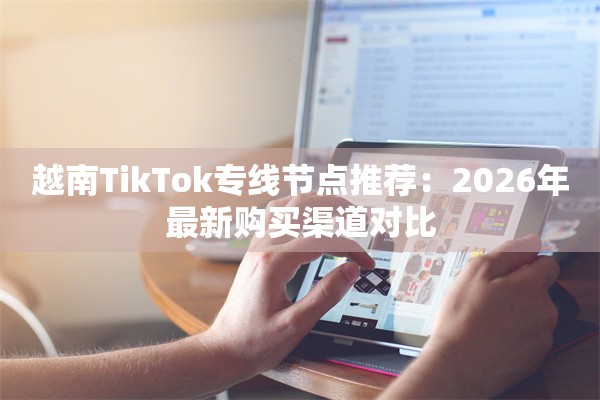 越南TikTok专线节点推荐：2026年最新购买渠道对比