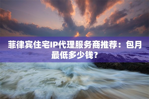 菲律宾住宅IP代理服务商推荐：包月最低多少钱？