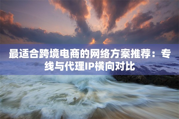 最适合跨境电商的网络方案推荐:专线与代理IP横向对比