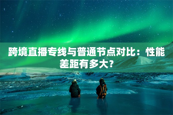 跨境直播专线与普通节点对比:性能差距有多大?