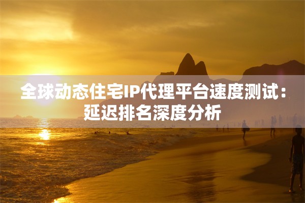 全球动态住宅IP代理平台速度测试:延迟排名深度分析