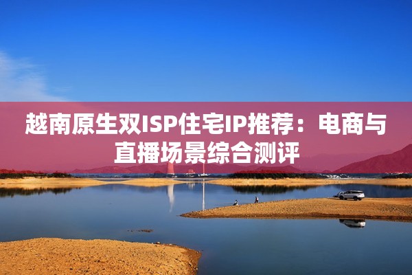 越南原生双ISP住宅IP推荐:电商与直播场景综合测评
