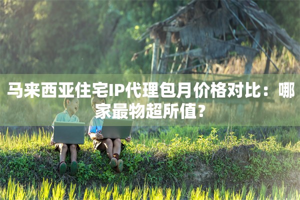 马来西亚住宅IP代理包月价格对比:哪家最物超所值?