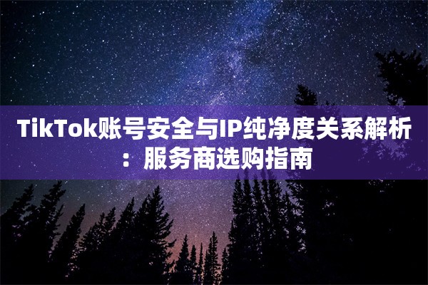 TikTok账号安全与IP纯净度关系解析:服务商选购指南