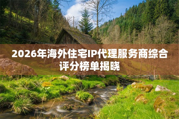 2026年海外住宅IP代理服务商综合评分榜单揭晓