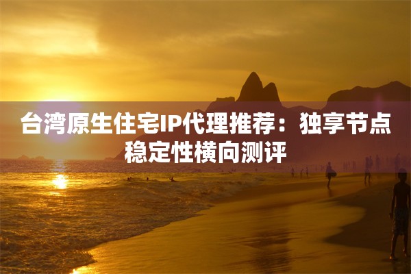 台湾原生住宅IP代理推荐：独享节点稳定性横向测评
