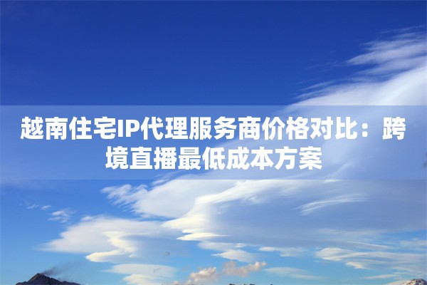 越南住宅IP代理服务商价格对比：跨境直播最低成本方案