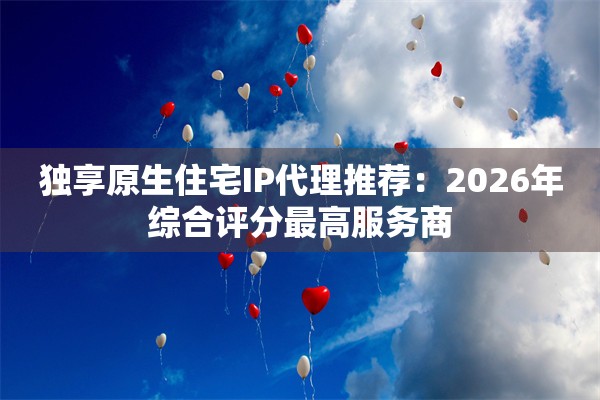 独享原生住宅IP代理推荐:2026年综合评分最高服务商