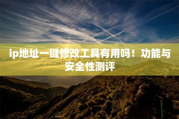 ip地址一键修改工具有用吗!功能与安全性测评