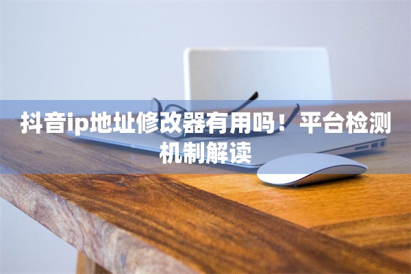 抖音ip地址修改器有用吗!平台检测机制解读
