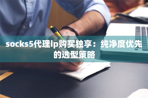 socks5代理ip购买独享：纯净度优先的选型策略