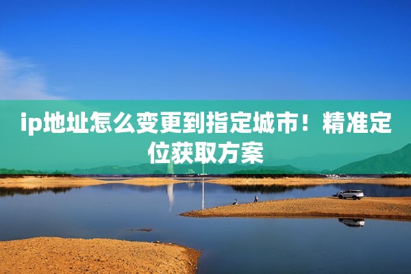 ip地址怎么变更到指定城市！精准定位获取方案