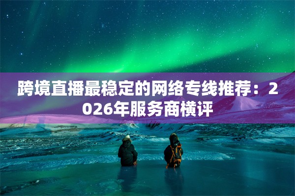 跨境直播最稳定的网络专线推荐:2026年服务商横评