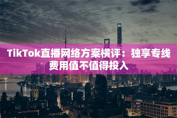 TikTok直播网络方案横评:独享专线费用值不值得投入