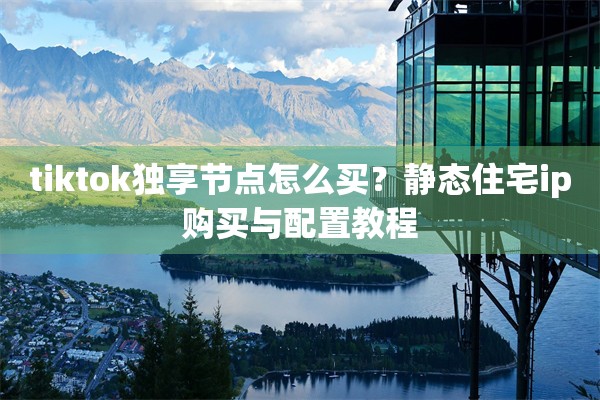 tiktok独享节点怎么买？静态住宅ip购买与配置教程