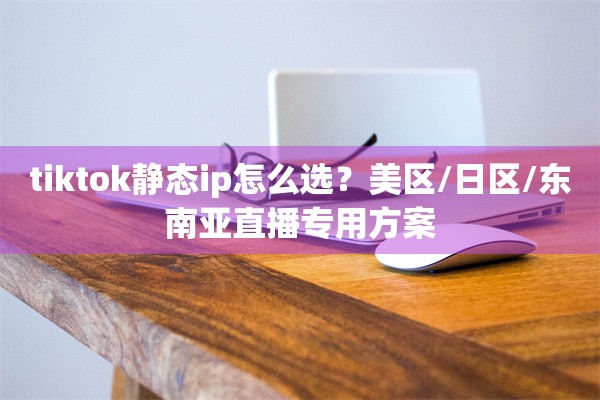 tiktok静态ip怎么选?美区/日区/东南亚直播专用方案