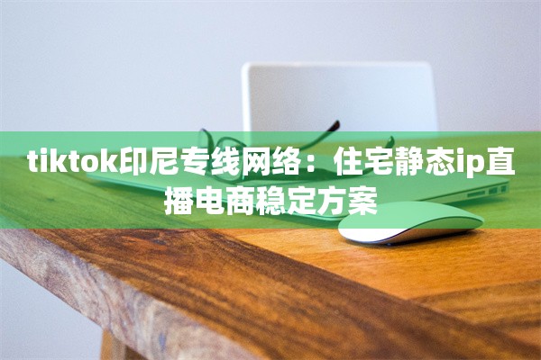 tiktok印尼专线网络:住宅静态ip直播电商稳定方案
