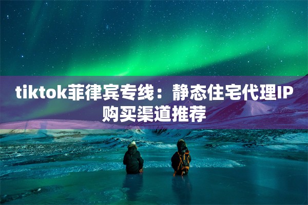 tiktok菲律宾专线:静态住宅代理IP购买渠道推荐