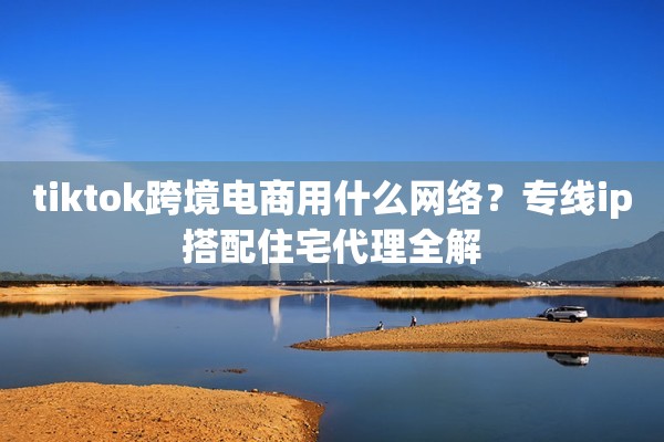 tiktok跨境电商用什么网络?专线ip搭配住宅代理全解