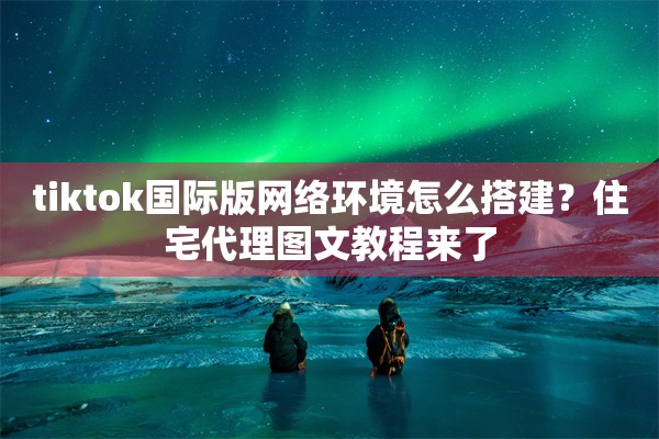 tiktok国际版网络环境怎么搭建?住宅代理图文教程来了