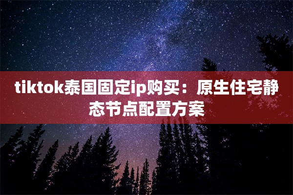 tiktok泰国固定ip购买:原生住宅静态节点配置方案
