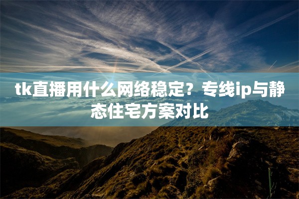tk直播用什么网络稳定？专线ip与静态住宅方案对比
